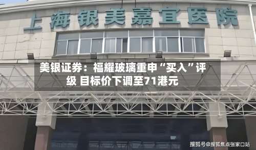 美银证券：福耀玻璃重申“买入	”评级 目标价下调至71港元-第3张图片