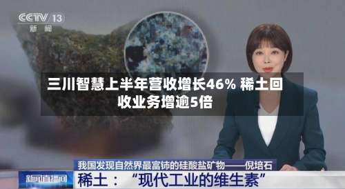 三川智慧上半年营收增长46% 稀土回收业务增逾5倍