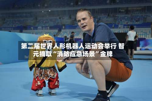 第二届世界人形机器人运动会举行 智元摘取“消防应急场景”金牌