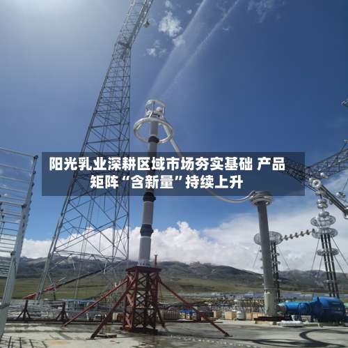 阳光乳业深耕区域市场夯实基础 产品矩阵“含新量”持续上升