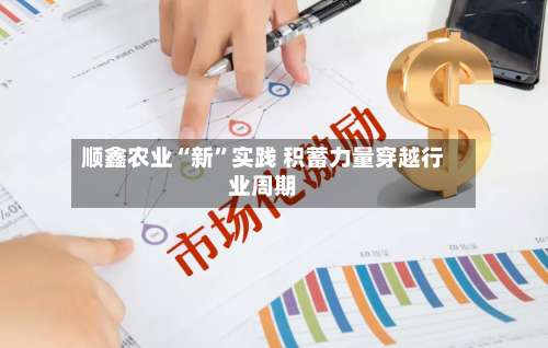 顺鑫农业“新	”实践 积蓄力量穿越行业周期-第3张图片