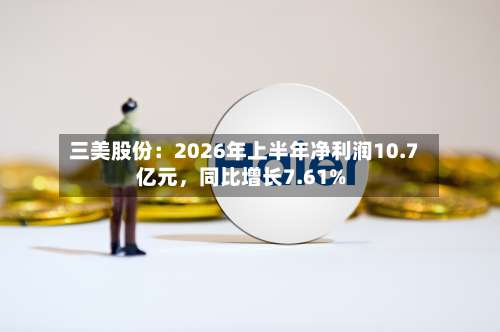 三美股份：2026年上半年净利润10.7亿元	，同比增长7.61%-第1张图片