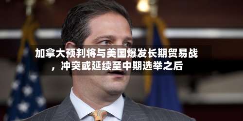 加拿大预判将与美国爆发长期贸易战，冲突或延续至中期选举之后-第2张图片