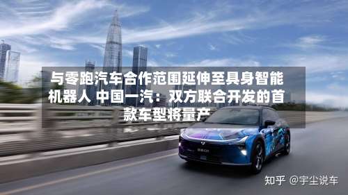 与零跑汽车合作范围延伸至具身智能机器人 中国一汽：双方联合开发的首款车型将量产