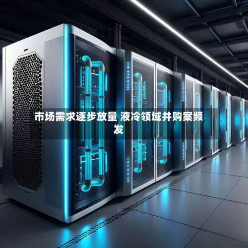 市场需求逐步放量 液冷领域并购案频发-第3张图片