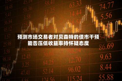 预测市场交易者对贝森特的债市干预能否压低收益率持怀疑态度