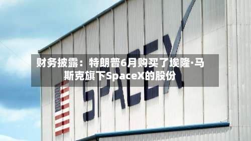 财务披露：特朗普6月购买了埃隆·马斯克旗下SpaceX的股份-第1张图片