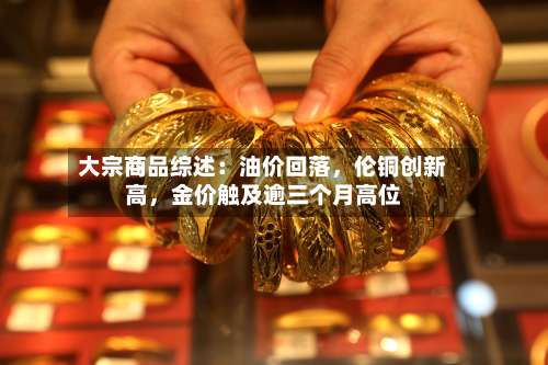 大宗商品综述：油价回落，伦铜创新高，金价触及逾三个月高位-第3张图片