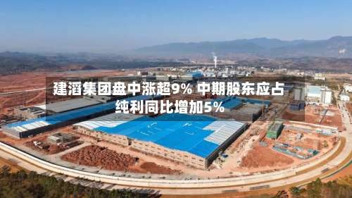 建滔集团盘中涨超9% 中期股东应占纯利同比增加5%-第1张图片