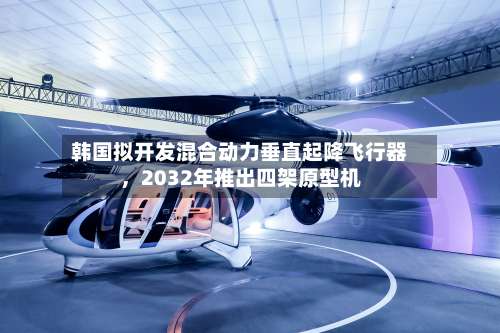 韩国拟开发混合动力垂直起降飞行器	，2032年推出四架原型机-第3张图片