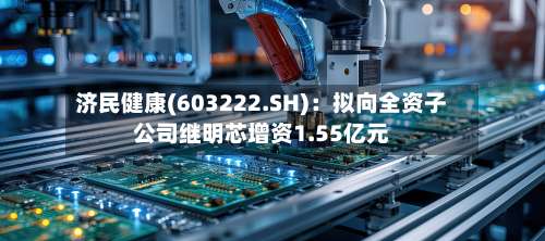 济民健康(603222.SH)：拟向全资子公司继明芯增资1.55亿元