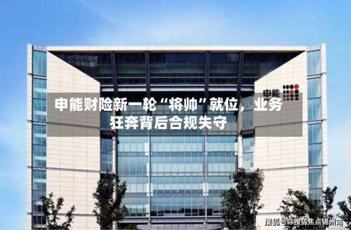 申能财险新一轮“将帅”就位，业务狂奔背后合规失守