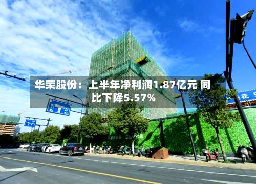 华荣股份：上半年净利润1.87亿元 同比下降5.57%-第1张图片