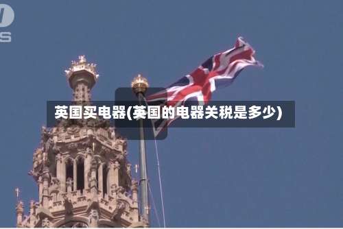 英国买电器(英国的电器关税是多少)-第2张图片