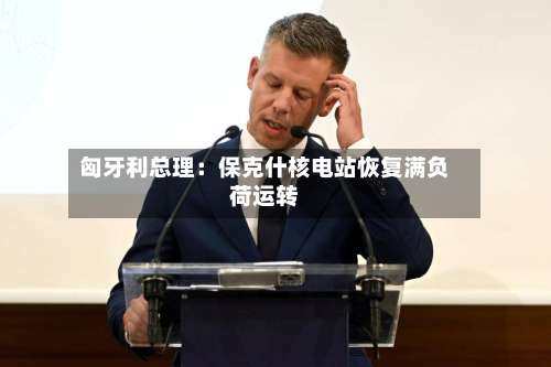 匈牙利总理：保克什核电站恢复满负荷运转