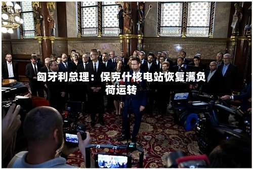 匈牙利总理:保克什核电站恢复满负荷运转-第2张图片