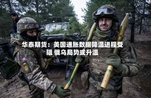 华泰期货:美国通胀数据降温进程受阻 俄乌局势或升温-第1张图片