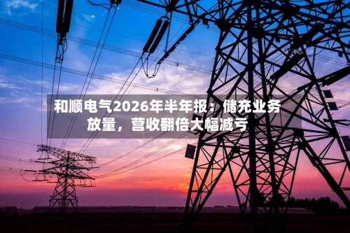 和顺电气2026年半年报：储充业务放量，营收翻倍大幅减亏