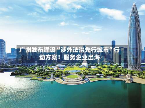 广州发布建设“涉外法治先行城市”行动方案！服务企业出海-第2张图片