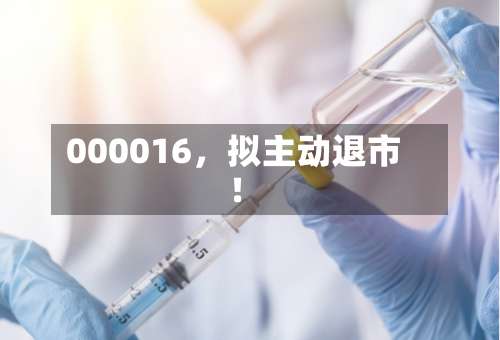000016	，拟主动退市！-第3张图片