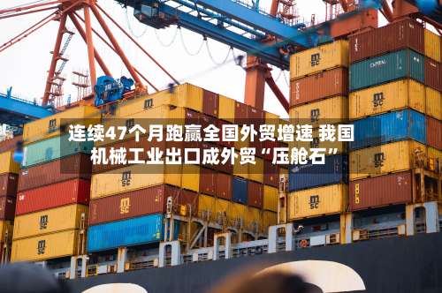 连续47个月跑赢全国外贸增速 我国机械工业出口成外贸“压舱石”