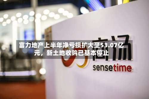 富力地产上半年净亏损扩大至53.07亿元，新土地收购已基本停止-第2张图片