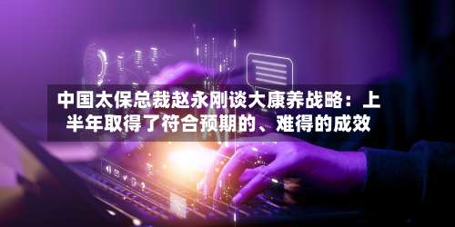 中国太保总裁赵永刚谈大康养战略：上半年取得了符合预期的	、难得的成效-第2张图片
