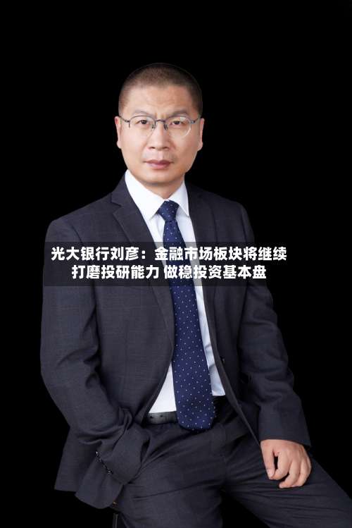 光大银行刘彦：金融市场板块将继续打磨投研能力 做稳投资基本盘-第3张图片