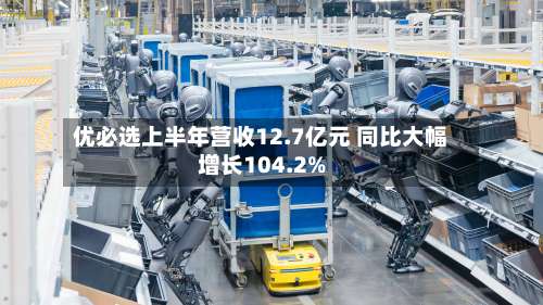 优必选上半年营收12.7亿元 同比大幅增长104.2%