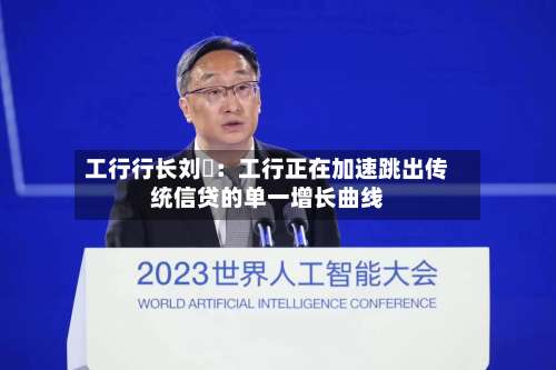工行行长刘珺：工行正在加速跳出传统信贷的单一增长曲线-第2张图片