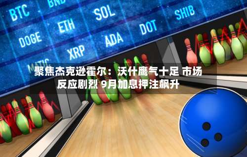 聚焦杰克逊霍尔:沃什鹰气十足 市场反应剧烈 9月加息押注飙升-第2张图片