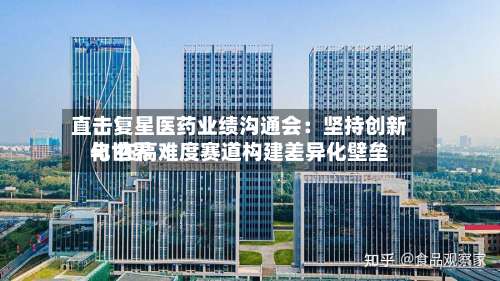 直击复星医药业绩沟通会:坚持创新与世界
化 在高难度赛道构建差异化壁垒-第2张图片