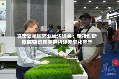 直击复星医药业绩沟通会:坚持创新与世界
化 在高难度赛道构建差异化壁垒-第3张图片