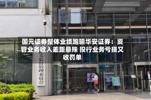 国元证券整体业绩跑输华安证券：资管业务收入差距悬殊 投行业务亏损又收罚单