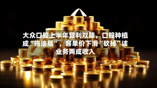 大众口腔上半年营利双降	，口腔种植成“拖油瓶	”，客单价下滑“砍掉”该业务两成收入-第1张图片