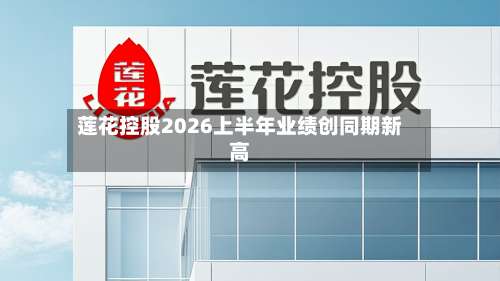 莲花控股2026上半年业绩创同期新高-第1张图片