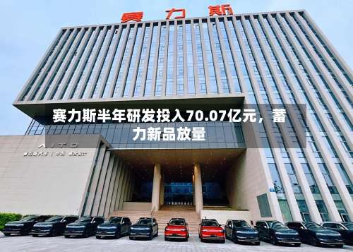 赛力斯半年研发投入70.07亿元，蓄力新品放量-第1张图片