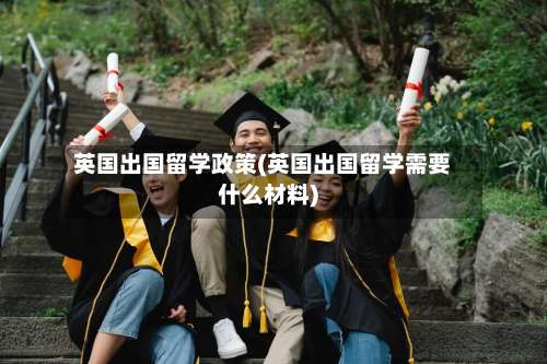 英国出国留学政策(英国出国留学需要什么材料)