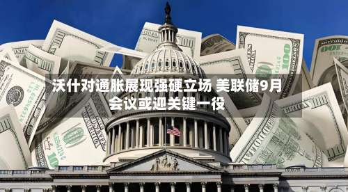 沃什对通胀展现强硬立场 美联储9月会议或迎关键一役