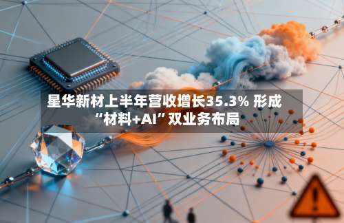 星华新材上半年营收增长35.3% 形成“材料+AI	”双业务布局-第2张图片