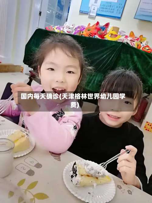 国内每天确诊(天津格林世界幼儿园学费)
