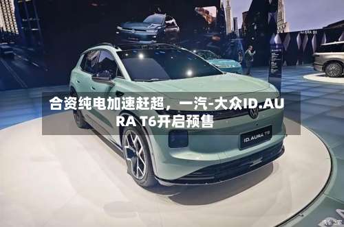 合资纯电加速赶超	，一汽-大众ID.AURA T6开启预售-第3张图片