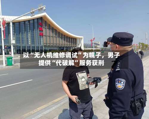 以“无人机维修调试	”为幌子，男子提供“代破解”服务获刑-第2张图片