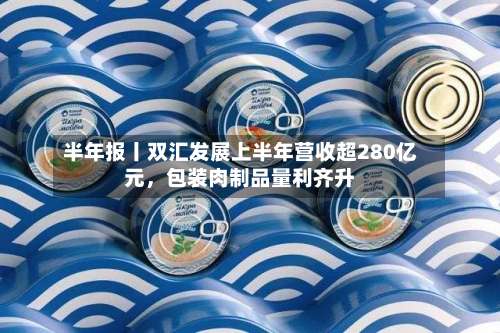 半年报丨双汇发展上半年营收超280亿元，包装肉制品量利齐升-第2张图片