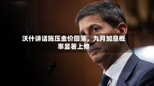 沃什讲话施压金价回落	，九月加息概率显著上修-第3张图片