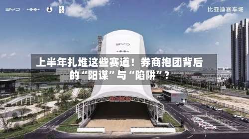 上半年扎堆这些赛道！券商抱团背后的“阳谋”与“陷阱	”？-第2张图片