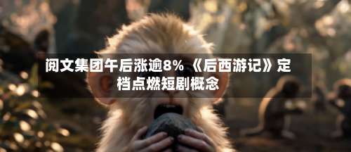 阅文集团午后涨逾8% 《后西游记》定档点燃短剧概念-第1张图片