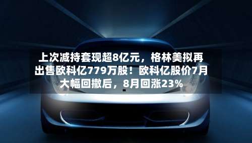 上次减持套现超8亿元，格林美拟再出售欧科亿779万股！欧科亿股价7月大幅回撤后	，8月回涨23%-第1张图片