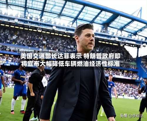 美国交通部长达菲表示 特朗普政府即将宣布大幅降低车辆燃油经济性标准