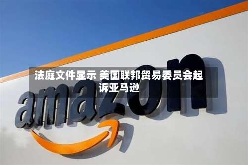 法庭文件显示 美国联邦贸易委员会起诉亚马逊-第2张图片